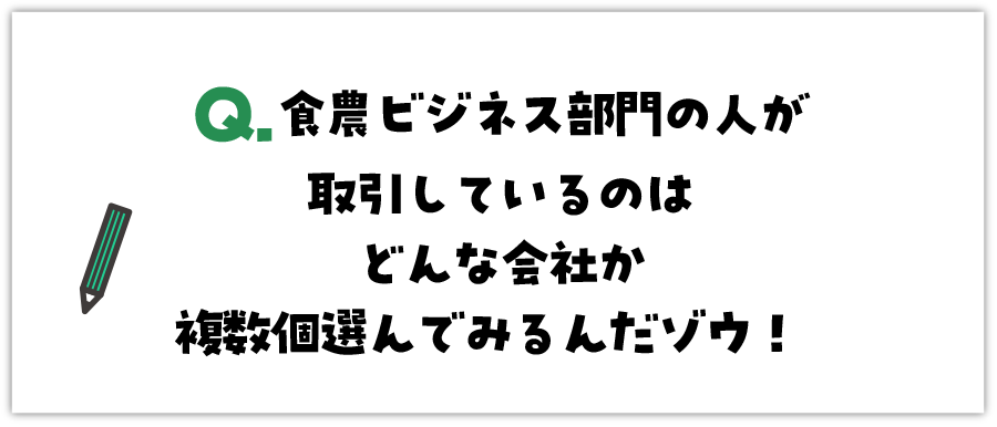 Q. 農ビジネス部門の人が取引をしているのはどんな会社か複数個選んでみるんだゾウ！