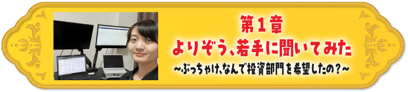 第１章よりぞう、若手に聞いてみた～ぶっちゃけ、なんで投資部門を希望したの？～