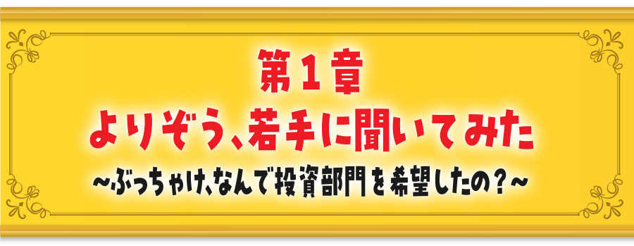 第１章よりぞう、若手に聞いてみた～ぶっちゃけ、なんで投資部門を希望したの？～